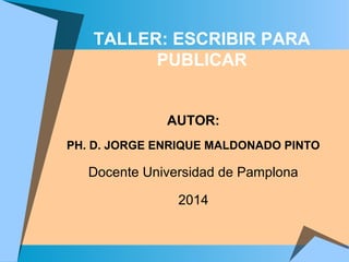 TALLER: ESCRIBIR PARA
PUBLICAR
AUTOR:
PH. D. JORGE ENRIQUE MALDONADO PINTO
Docente Universidad de Pamplona
2014
 