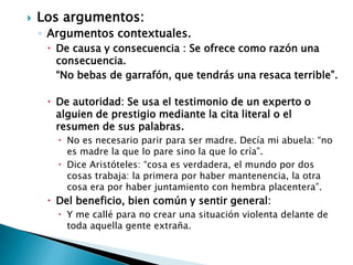  Los argumentos:
◦ Argumentos contextuales.
 De causa y consecuencia : Se ofrece como razón una
consecuencia.
“No bebas de garrafón, que tendrás una resaca terrible”.
 De autoridad: Se usa el testimonio de un experto o
alguien de prestigio mediante la cita literal o el
resumen de sus palabras.
 No es necesario parir para ser madre. Decía mi abuela: “no
es madre la que lo pare sino la que lo cría”.
 Dice Aristóteles: “cosa es verdadera, el mundo por dos
cosas trabaja: la primera por haber mantenencia, la otra
cosa era por haber juntamiento con hembra placentera”.
 Del beneficio, bien común y sentir general:
 Y me callé para no crear una situación violenta delante de
toda aquella gente extraña.
 