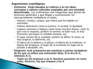 ◦ Argumentos cuasilógicos.
 Entimema : Están basados en indicios o en las ideas,
conceptos o valores culturales aceptados por una sociedad
determinada. Los entimemas son silogismos que parten de
premisas generales y que llegan a conclusiones no
necesariamente verdaderas o reales.
 Indicios: huellas, sangre, que indica que ha habido un
asesinato.
 Valores abstractos como la justicia, la verdad, la igualdad.
 Lugares comunes o tópicos como tener muchos bienes, creer lo
que cree la mayoría, preferir lo normal, lo habi-tual, lo más
frecuente, perseguir la utilidad siempre, etc.
 El lugar común de la cualidad: preferir lo difícil, lo único, lo
más original, lo diferente, etc.
 El tópico de la belleza y el placer, el tópico de la tradición, el
tópico del progreso, el lugar de lo existente en lugar de lo
posible o deseable, etc.
 Silogismo: está compuesto por premisas o juicios verdaderos
de los que se infiere una conclusión falsa. Si A=B y B=C,
entonces A=C.
 Todos los IES empiezan a las 8. Nosotros queremos ser como
todos. Entonces, hay que empezar a las 8.
 