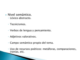  Nivel semántico.
◦ Léxico abstracto.
◦ Tecnicismos.
◦ Verbos de lengua y pensamiento.
◦ Adjetivos valorativos.
◦ Campo semántico propio del tema.
◦ Uso de recursos poéticos: metáforas, comparaciones,
ironías, etc.
 