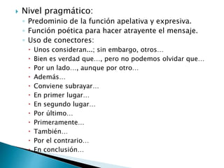  Nivel pragmático:
◦ Predominio de la función apelativa y expresiva.
◦ Función poética para hacer atrayente el mensaje.
◦ Uso de conectores:
 Unos consideran...; sin embargo, otros…
 Bien es verdad que…, pero no podemos olvidar que…
 Por un lado…, aunque por otro…
 Además…
 Conviene subrayar…
 En primer lugar…
 En segundo lugar…
 Por último…
 Primeramente…
 También…
 Por el contrario…
 En conclusión…
 