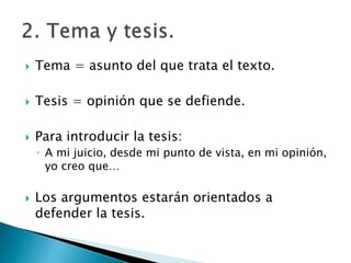  Tema = asunto del que trata el texto.
 Tesis = opinión que se defiende.
 Para introducir la tesis:
◦ A mi juicio, desde mi punto de vista, en mi opinión,
yo creo que…
 Los argumentos estarán orientados a
defender la tesis.
 