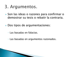  Son las ideas o razones para confirmar o
demostrar su tesis o rebatir la contraria.
 Dos tipos de argumentaciones:
◦ Las basadas en falacias.
◦ Las basadas en argumentos razonados.
 