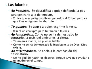  Las falacias:
◦ Ad hominem: Se descalifica a quien defiende la pos-
tura contraria a la del emisor.
 X dice que es peligroso llevar petardos al fútbol, pero es
que X es un ignorante aburrido.
◦ Tu quoque: Se acusa a quien esgrime la tesis.
 X será un corrupto pero tú también lo eres.
◦ Ad ignorantiam: Como no se ha demostrado lo
contrario, la tesis del emisor es la cierta.
 Tú no eres madre, no puedes hablar.
 Como no se ha demostrado la inexistencia de Dios, Dios
existe.
◦ Ad misericordiam: Se apela a la compasión del
destinatario.
 No he podido hacer los deberes porque tuve que ayudar a
mi madre en el campo.
 