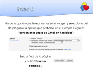 Marca la opción que te mostramos en la imagen y selecciona del
  desplegable la opción que prefieras, en el ejemplo elegimos
          “conservar la copia de Gmail en Recibidos”:




           Baja al final de la página
               y pulsa “Guardar
                  cambios”.
 