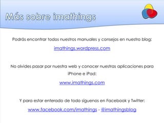 Podrás encontrar todos nuestros manuales y consejos en nuestro blog:

                    imathings.wordpress.com


No olvides pasar por nuestra web y conocer nuestras aplicaciones para
                           iPhone e iPad:

                       www.imathings.com


    Y para estar enterado de todo síguenos en Facebook y Twitter:

        www.facebook.com/imathings - @imathingsblog
 