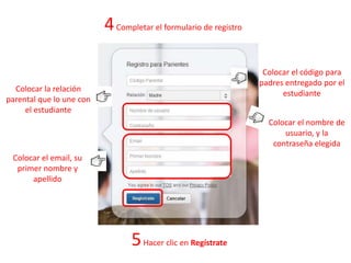 4Completar el formulario de registro
Colocar el código para
padres entregado por el
estudiante
Colocar la relación
parental que lo une con
el estudiante
Colocar el nombre de
usuario, y la
contraseña elegida
Colocar el email, su
primer nombre y
apellido
5Hacer clic en Regístrate
 