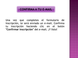 CONFIRMA A TU E-MAIL


Una vez que completes el formulario de
Inscripción, te será enviado un e-mail. Confirma
tu inscripción haciendo clic en el botón
"Confirmar inscripción" del e-mail. ¡Y listo!
 