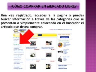 ¿CÓMO COMPRAR EN MERCADO LIBRE?

Una vez registrado, accedes a la página y puedes
buscar información a través de las categorías que se
presentan o simplemente colocando en el buscador el
artículo que desea comprar.
 