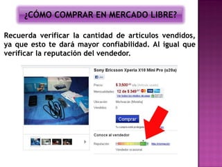 ¿CÓMO COMPRAR EN MERCADO LIBRE?

Recuerda verificar la cantidad de artículos vendidos,
ya que esto te dará mayor confiabilidad. Al igual que
verificar la reputación del vendedor.
 