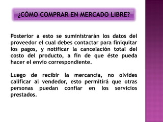 ¿CÓMO COMPRAR EN MERCADO LIBRE?


Posterior a esto se suministrarán los datos del
proveedor el cual debes contactar para finiquitar
los pagos, y notificar la cancelación total del
costo del producto, a fin de que éste pueda
hacer el envío correspondiente.

Luego de recibir la mercancía, no olvides
calificar al vendedor, esto permitirá que otras
personas puedan confiar en los servicios
prestados.
 