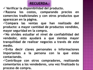 RECUERDA.
 Verificar la disponibilidad del producto.
Razona los costos, comparando precios en
comercios tradicionales y con otros productos que
aparezcan en la página.
Compara las ventas que han realizado del
producto: a mayor cantidad de productos vendidos,
mayor seguridad en la compra.
No olvides estudiar el nivel de confiabilidad del
vendedor, esto ayudará a que sientas mayor
tranquilidad de realizar negocios a través de este
medio.
Evita decir claves personales o informaciones
importantes a la persona con la que estas
contactando.
Contribuye con otros compradores, realizando
comentarios a los vendedores, una vez finalizado tu
proceso de compra.
 