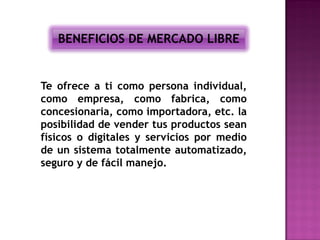 BENEFICIOS DE MERCADO LIBRE


Te ofrece a ti como persona individual,
como empresa, como fabrica, como
concesionaria, como importadora, etc. la
posibilidad de vender tus productos sean
físicos o digitales y servicios por medio
de un sistema totalmente automatizado,
seguro y de fácil manejo.
 