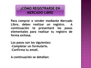 ¿CÓMO REGISTRARSE EN
         MERCADO LIBRE

Para comprar o vender mediante Mercado
Libre, debes realizar un registro.     A
continuación te presentaré los pasos
elementales para realizar tu registro de
forma exitosa.

Los pasos son los siguientes:
-Completar un formulario.
-Confirma tu email.

A continuación se detallan:
 