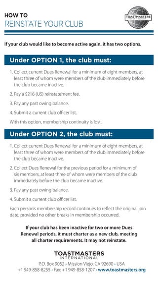 HOW TO
REINSTATE YOUR CLUB
If your club would like to become active again, it has two options.
Under OPTION 1, the club must:
1. Collect current Dues Renewal for a minimum of eight members, at
least three of whom were members of the club immediately before
the club became inactive.
2. Pay a $216 (US) reinstatement fee.
3. Pay any past owing balance.
4. Submit a current club ofﬁcer list.
With this option, membership continuity is lost.
Under OPTION 2, the club must:
1. Collect current Dues Renewal for a minimum of eight members, at
least three of whom were members of the club immediately before
the club became inactive.
2. Collect Dues Renewal for the previous period for a minimum of
six members, at least three of whom were members of the club
immedi­ately before the club became inactive.
3. Pay any past owing balance.
4. Submit a current club ofﬁcer list.
Each person’s membership record continues to reﬂect the original join
date, provided no other breaks in membership occurred.
If your club has been inactive for two or more Dues
Renewal periods, it must charter as a new club, meeting
all charter requirements. It may not reinstate.
P.O. Box 9052 • Mission Viejo, CA 92690 • USA
+1 949-858-8255 • Fax: +1 949-858-1207 • www.toastmasters.org
 