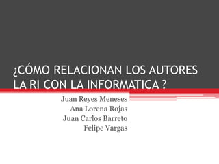 ¿CÓMO RELACIONAN LOS AUTORES LA RI CON LA INFORMATICA ? Juan Reyes Meneses Ana Lorena Rojas Juan Carlos Barreto Felipe Vargas 
