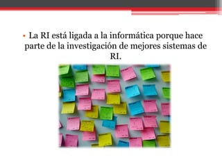 La RI está ligada a la informática porque hace parte de la investigación de mejores sistemas de RI. 