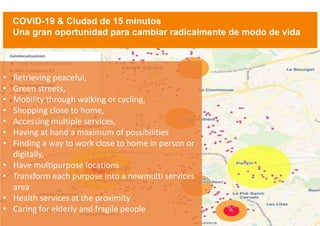 3
• Retrieving peaceful,
• Green streets,
• Mobility through walking or cycling,
• Shopping close to home,
• Accessing multiple services,
• Having at hand a maximum of possibilities
• Finding a way to work close to home in person or
digitally,
• Have multipurpose locations
• Transform each purpose into a newmulti services
area
• Health services at the proximity
• Caring for elderly and fragile people
COVID-19 & Ciudad de 15 minutos
Una gran oportunidad para cambiar radicalmente de modo de vida
 