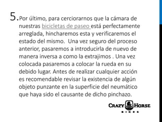 5.Por último, para cerciorarnos que la cámara de
nuestras bicicletas de paseo está perfectamente
arreglada, hincharemos esta y verificaremos el
estado del mismo. Una vez seguro del proceso
anterior, pasaremos a introducirla de nuevo de
manera inversa a como la extrajimos . Una vez
colocada pasaremos a colocar la rueda en su
debido lugar. Antes de realizar cualquier acción
es recomendable revisar la existencia de algún
objeto punzante en la superficie del neumático
que haya sido el causante de dicho pinchazo.
 