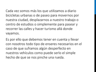 Cada vez somos más los que utilizamos a diario
bicicletas urbanas o de paseo para movernos por
nuestra ciudad, desplazarnos a nuestro trabajo o
centro de estudios o simplemente para pasear y
recorrer las calles y hacer turismo allá donde
vayamos.
Es por ello que debemos tener en cuenta y llevar
con nosotros todo tipo de enseres necesarios en el
caso de que suframos algún desperfecto en
nuestros vehículos como puede serlo el simple
hecho de que se nos pinche una rueda.
 