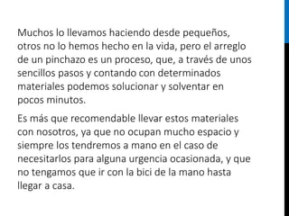 Muchos lo llevamos haciendo desde pequeños,
otros no lo hemos hecho en la vida, pero el arreglo
de un pinchazo es un proceso, que, a través de unos
sencillos pasos y contando con determinados
materiales podemos solucionar y solventar en
pocos minutos.
Es más que recomendable llevar estos materiales
con nosotros, ya que no ocupan mucho espacio y
siempre los tendremos a mano en el caso de
necesitarlos para alguna urgencia ocasionada, y que
no tengamos que ir con la bici de la mano hasta
llegar a casa.
 