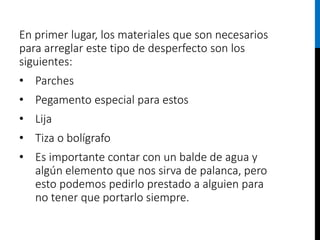 En primer lugar, los materiales que son necesarios
para arreglar este tipo de desperfecto son los
siguientes:
• Parches
• Pegamento especial para estos
• Lija
• Tiza o bolígrafo
• Es importante contar con un balde de agua y
algún elemento que nos sirva de palanca, pero
esto podemos pedirlo prestado a alguien para
no tener que portarlo siempre.
 