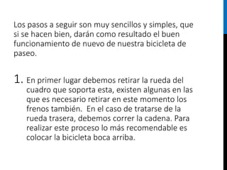 Los pasos a seguir son muy sencillos y simples, que
si se hacen bien, darán como resultado el buen
funcionamiento de nuevo de nuestra bicicleta de
paseo.
1. En primer lugar debemos retirar la rueda del
cuadro que soporta esta, existen algunas en las
que es necesario retirar en este momento los
frenos también. En el caso de tratarse de la
rueda trasera, debemos correr la cadena. Para
realizar este proceso lo más recomendable es
colocar la bicicleta boca arriba.
 