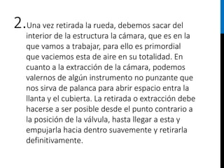 2.Una vez retirada la rueda, debemos sacar del
interior de la estructura la cámara, que es en la
que vamos a trabajar, para ello es primordial
que vaciemos esta de aire en su totalidad. En
cuanto a la extracción de la cámara, podemos
valernos de algún instrumento no punzante que
nos sirva de palanca para abrir espacio entra la
llanta y el cubierta. La retirada o extracción debe
hacerse a ser posible desde el punto contrario a
la posición de la válvula, hasta llegar a esta y
empujarla hacia dentro suavemente y retirarla
definitivamente.
 