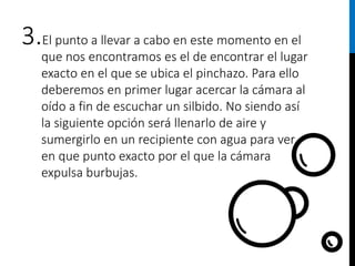 3.El punto a llevar a cabo en este momento en el
que nos encontramos es el de encontrar el lugar
exacto en el que se ubica el pinchazo. Para ello
deberemos en primer lugar acercar la cámara al
oído a fin de escuchar un silbido. No siendo así
la siguiente opción será llenarlo de aire y
sumergirlo en un recipiente con agua para ver
en que punto exacto por el que la cámara
expulsa burbujas.
 