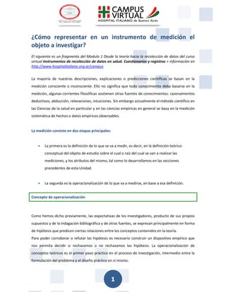 1 
¿Cómo representar en un instrumento de medición el objeto a investigar? 
El siguiente es un fragmento del Modulo 1 Desde la teoría hacia la recolección de datos del curso virtual Instrumentos de recolección de datos en salud. Cuestionarios y registros + información en http://www.hospitalitaliano.org.ar/campus 
La mayoría de nuestras descripciones, explicaciones o predicciones científicas se basan en la medición consciente o inconsciente. Ello no significa que todo conocimiento deba basarse en la medición, algunas corrientes filosóficas sostienen otras fuentes de conocimientos: razonamientos deductivos, abducción, relevaciones, intuiciones. Sin embargo actualmente el método científico en las Ciencias de la salud en particular y en las ciencias empíricas en general se basa en la medición sistemática de hechos o datos empíricos observables. 
La medición consiste en dos etapas principales: 
 La primera es la definición de lo que se va a medir, es decir, en la definición teórico- conceptual del objeto de estudio sobre el cual o raíz del cual se van a realizar las mediciones, y los atributos del mismo, tal como lo desarrollamos en las secciones precedentes de esta Unidad. 
 La segunda es la operacionalización de lo que va a medirse, en base a esa definición. Concepto de operacionalización 
Como hemos dicho previamente, las expectativas de los investigadores, producto de sus propios supuestos y de la indagación bibliográfica y de otras fuentes, se expresan principalmente en forma de hipótesis que predicen ciertas relaciones entre los conceptos contenidos en la teoría. 
Para poder corroborar o refutar las hipótesis es necesario construir un dispositivo empírico que nos permita decidir si rechazamos o no rechazamos las hipótesis. La operacionalización de conceptos teóricos es el primer paso práctico en el proceso de investigación, intermedio entre la formulación del problema y el diseño práctico en sí mismo.  