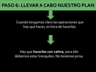 Cuando tengamos claro las operaciones que
hay que hacer, es hora de hacerlas.
PASO 6: LLEVAR A CABO NUESTRO PLAN
Hay que hacerlas con calma, para ello
debemos estar tranquilos. No tenemos prisa.
 