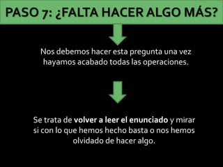 Nos debemos hacer esta pregunta una vez
hayamos acabado todas las operaciones.
PASO 7: ¿FALTA HACER ALGO MÁS?
Se trata de volver a leer el enunciado y mirar
si con lo que hemos hecho basta o nos hemos
olvidado de hacer algo.
 
