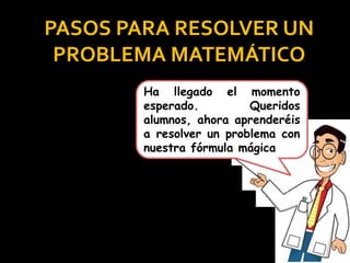 PASOS PARA RESOLVER UN
PROBLEMA MATEMÁTICO
Ha llegado el momento
esperado. Queridos
alumnos, ahora aprenderéis
a resolver un problema con
nuestra fórmula mágica
 
