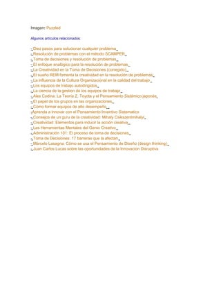 Imagen: Puzzled

Algunos artículos relacionados:

- Diez pasos para solucionar cualquier problema
- Resolución de problemas con el método SCAMPER
- Toma de decisiones y resolución de problemas
- El enfoque analógico para la resolución de problemas
- La Creatividad en la Toma de Decisiones (corregido)
- El sueño REM fomenta la creatividad en la resolución de problemas
- La influencia de la Cultura Organizacional en la calidad del trabajo
- Los equipos de trabajo autodirigidos
- La ciencia de la gestion de los equipos de trabajo
- Alex Codina: La Teoría Z, Toyota y el Pensamiento Sistémico japonés
- El papel de los grupos en las organizaciones
- Cómo formar equipos de alto desempeño
-Aprenda a innovar con el Pensamiento Inventivo Sistematico
- Consejos de un guru de la creatividad: Mihaly Csikszentmihalyi
- Creatividad: Elementos para inducir la acción creativa
- Las Herramientas Mentales del Genio Creativo
- Administración 101: El proceso de toma de decisiones
- Toma de Decisiones: 17 barreras que la afectan
- Marcelo Lasagna: Cómo se usa el Pensamiento de Diseño (design thinking)
- Juan Carlos Lucas sobre las oportunidades de la Innovacion Disruptiva
 