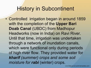 History in Subcontinent
• Controlled irrigation began in around 1859
with the completion of the Upper Bari
Doab Canal (UBDC) from Madhopur
Headworks (now in India) on Ravi River.
Until that time, irrigation was undertaken
through a network of inundation canals,
which were functional only during periods
of high river flow. They provided water for
kharif (summer) crops and some soil
moisture for rabi (winter) crops.
 