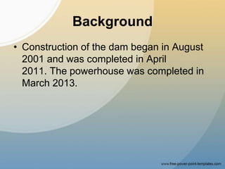 Background
• Construction of the dam began in August
2001 and was completed in April
2011. The powerhouse was completed in
March 2013.
 