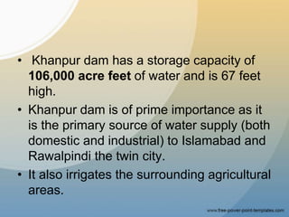 • Khanpur dam has a storage capacity of
106,000 acre feet of water and is 67 feet
high.
• Khanpur dam is of prime importance as it
is the primary source of water supply (both
domestic and industrial) to Islamabad and
Rawalpindi the twin city.
• It also irrigates the surrounding agricultural
areas.
 