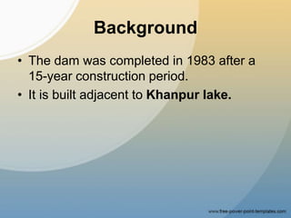 Background
• The dam was completed in 1983 after a
15-year construction period.
• It is built adjacent to Khanpur lake.
 