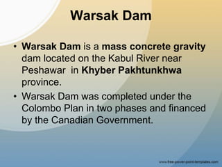 Warsak Dam
• Warsak Dam is a mass concrete gravity
dam located on the Kabul River near
Peshawar in Khyber Pakhtunkhwa
province.
• Warsak Dam was completed under the
Colombo Plan in two phases and financed
by the Canadian Government.
 