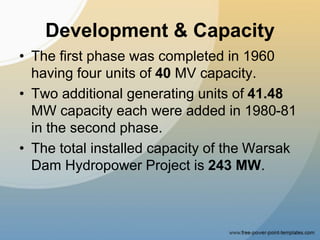 Development & Capacity
• The first phase was completed in 1960
having four units of 40 MV capacity.
• Two additional generating units of 41.48
MW capacity each were added in 1980-81
in the second phase.
• The total installed capacity of the Warsak
Dam Hydropower Project is 243 MW.
 