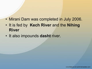 • Mirani Dam was completed in July 2006.
• It is fed by Kech River and the Nihing
River
• It also impounds dasht river.
 