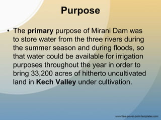 Purpose
• The primary purpose of Mirani Dam was
to store water from the three rivers during
the summer season and during floods, so
that water could be available for irrigation
purposes throughout the year in order to
bring 33,200 acres of hitherto uncultivated
land in Kech Valley under cultivation.
 