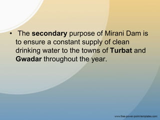 • The secondary purpose of Mirani Dam is
to ensure a constant supply of clean
drinking water to the towns of Turbat and
Gwadar throughout the year.
 