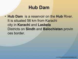 Hub Dam
• Hub Dam is a reservoir on the Hub River.
It is situated 56 km from Karachi
city in Karachi and Lasbela
Districts on Sindh and Balochistan provin
ces border.
 