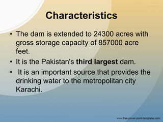 Characteristics
• The dam is extended to 24300 acres with
gross storage capacity of 857000 acre
feet.
• It is the Pakistan's third largest dam.
• It is an important source that provides the
drinking water to the metropolitan city
Karachi.
 