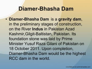 Diamer-Bhasha Dam
• Diamer-Bhasha Dam is a gravity dam,
in the preliminary stages of construction,
on the River Indus in Pakistan Azad
Kashmir,Gilgit-Baltistan, Pakistan. Its
foundation stone was laid by Prime
Minister Yusuf Raza Gilani of Pakistan on
18 October 2011. Upon completion,
Diamer-Bhasha Dam would be the highest
RCC dam in the world.
 