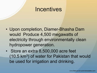 Incentives
• Upon completion, Diamer-Bhasha Dam
would Produce 4,500 megawatts of
electricity through environmentally clean
hydropower generation.
• Store an extra 8,500,000 acre feet
(10.5 km3) of water for Pakistan that would
be used for irrigation and drinking.
 