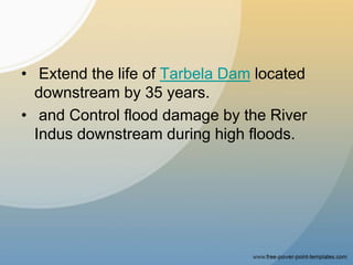 • Extend the life of Tarbela Dam located
downstream by 35 years.
• and Control flood damage by the River
Indus downstream during high floods.
 