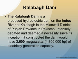 Kalabagh Dam
• The Kalabagh Dam is a
proposed hydroelectric dam on the Indus
River at Kalabagh in the Mianwali District
of Punjab Province in Pakistan. Intensely
debated and deemed a necessity since its
inception, if constructed the dam would
have 3,600 megawatts (4,800,000 hp) of
electricity generation capacity.
 