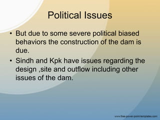 Political Issues
• But due to some severe political biased
behaviors the construction of the dam is
due.
• Sindh and Kpk have issues regarding the
design ,site and outflow including other
issues of the dam.
 
